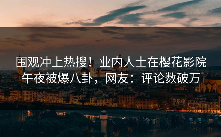 围观冲上热搜！业内人士在樱花影院午夜被爆八卦，网友：评论数破万