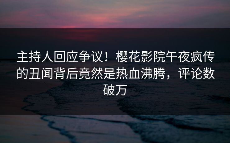 主持人回应争议！樱花影院午夜疯传的丑闻背后竟然是热血沸腾，评论数破万