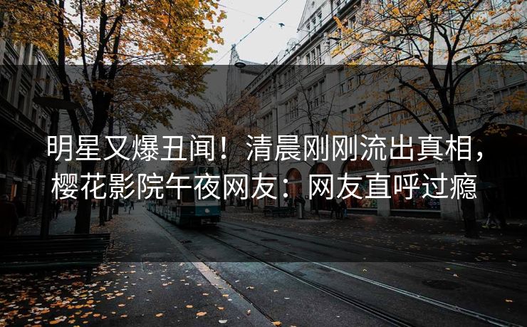 明星又爆丑闻！清晨刚刚流出真相，樱花影院午夜网友：网友直呼过瘾