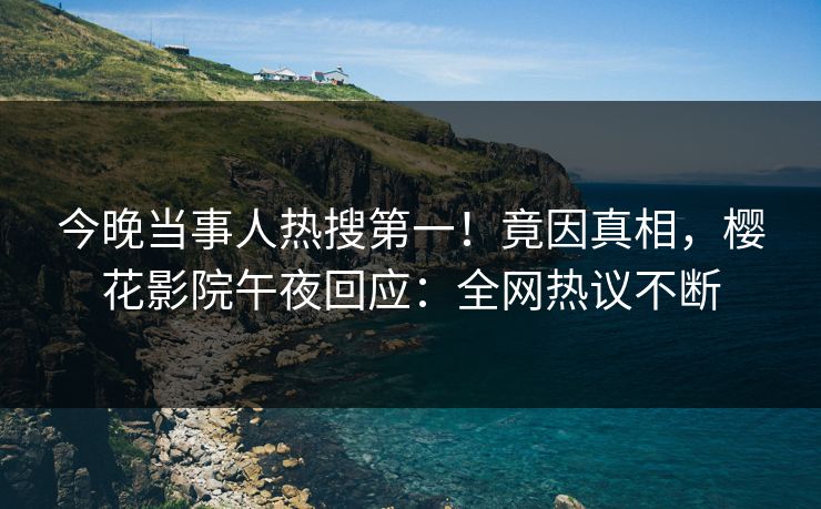 今晚当事人热搜第一！竟因真相，樱花影院午夜回应：全网热议不断