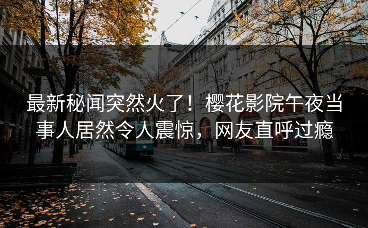 最新秘闻突然火了！樱花影院午夜当事人居然令人震惊，网友直呼过瘾