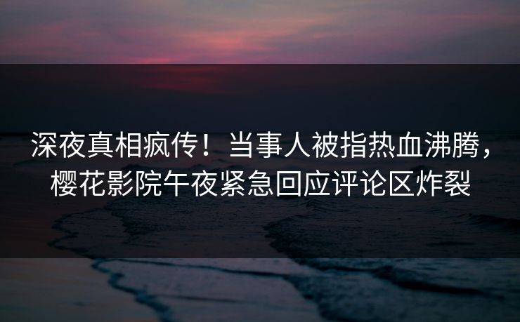 深夜真相疯传！当事人被指热血沸腾，樱花影院午夜紧急回应评论区炸裂