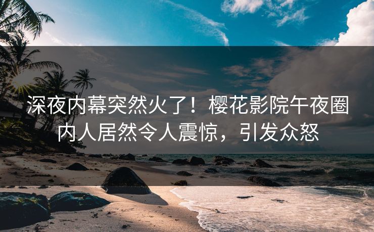 深夜内幕突然火了！樱花影院午夜圈内人居然令人震惊，引发众怒