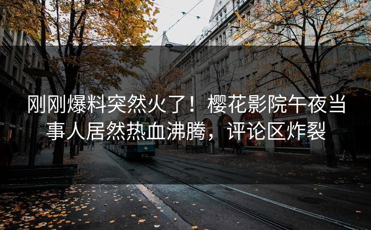 刚刚爆料突然火了！樱花影院午夜当事人居然热血沸腾，评论区炸裂