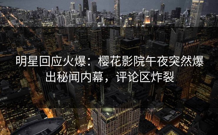 明星回应火爆：樱花影院午夜突然爆出秘闻内幕，评论区炸裂