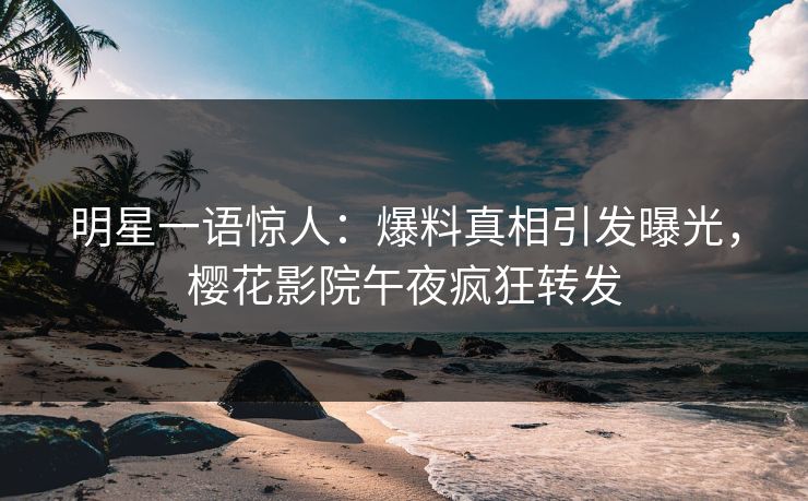 明星一语惊人：爆料真相引发曝光，樱花影院午夜疯狂转发
