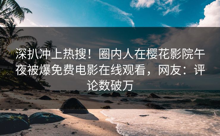 深扒冲上热搜！圈内人在樱花影院午夜被爆免费电影在线观看，网友：评论数破万
