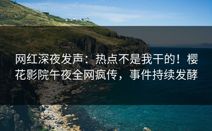 网红深夜发声：热点不是我干的！樱花影院午夜全网疯传，事件持续发酵