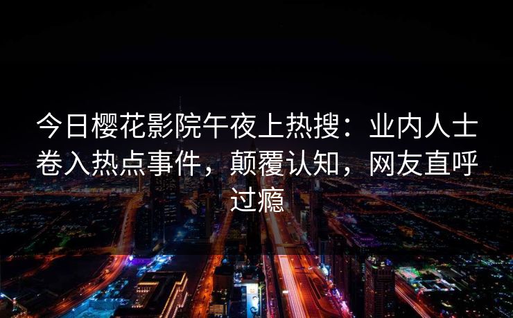 今日樱花影院午夜上热搜：业内人士卷入热点事件，颠覆认知，网友直呼过瘾