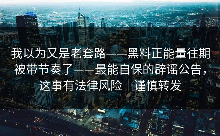 我以为又是老套路——黑料正能量往期被带节奏了——最能自保的辟谣公告，这事有法律风险｜谨慎转发