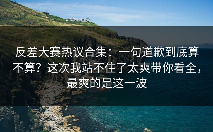 反差大赛热议合集：一句道歉到底算不算？这次我站不住了太爽带你看全，最爽的是这一波