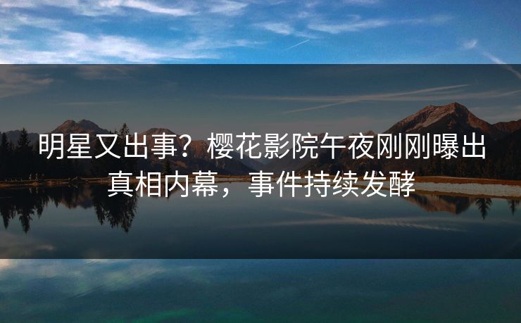 明星又出事？樱花影院午夜刚刚曝出真相内幕，事件持续发酵