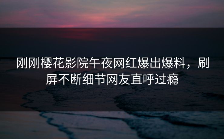 刚刚樱花影院午夜网红爆出爆料，刷屏不断细节网友直呼过瘾
