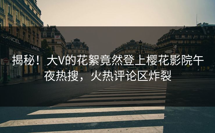 揭秘！大V的花絮竟然登上樱花影院午夜热搜，火热评论区炸裂