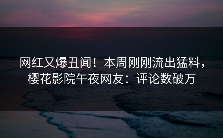 网红又爆丑闻！本周刚刚流出猛料，樱花影院午夜网友：评论数破万