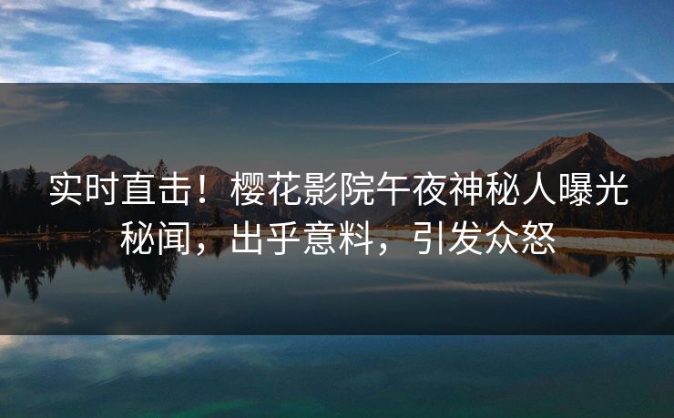 实时直击！樱花影院午夜神秘人曝光秘闻，出乎意料，引发众怒