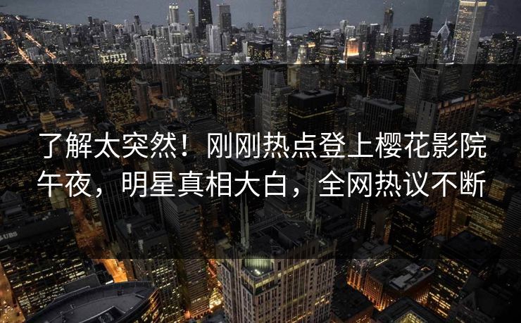 了解太突然！刚刚热点登上樱花影院午夜，明星真相大白，全网热议不断