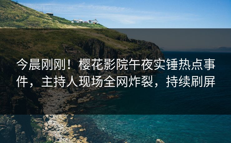 今晨刚刚！樱花影院午夜实锤热点事件，主持人现场全网炸裂，持续刷屏