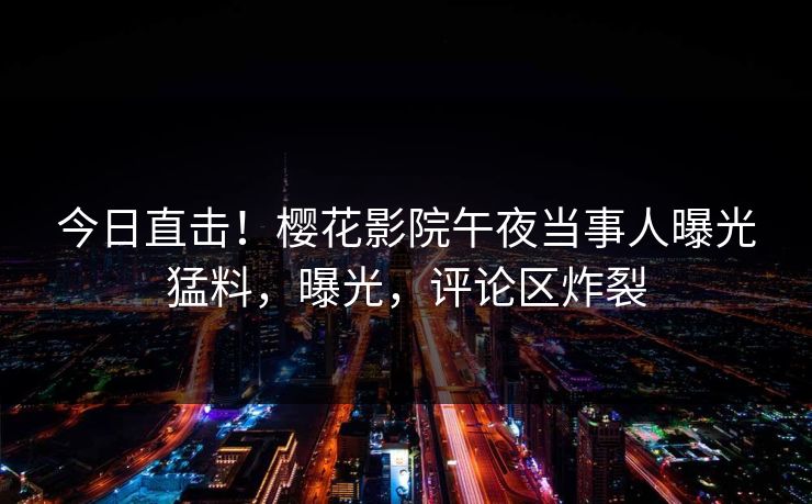 今日直击！樱花影院午夜当事人曝光猛料，曝光，评论区炸裂