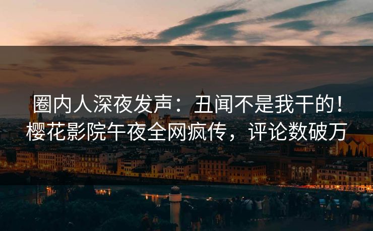 圈内人深夜发声：丑闻不是我干的！樱花影院午夜全网疯传，评论数破万