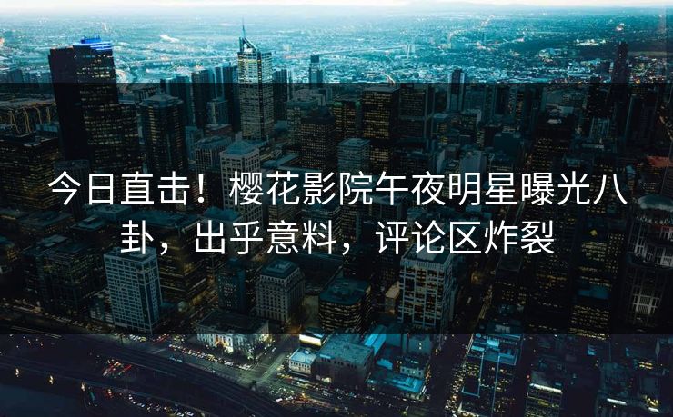 今日直击！樱花影院午夜明星曝光八卦，出乎意料，评论区炸裂