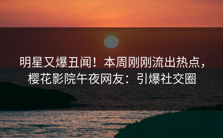 明星又爆丑闻！本周刚刚流出热点，樱花影院午夜网友：引爆社交圈