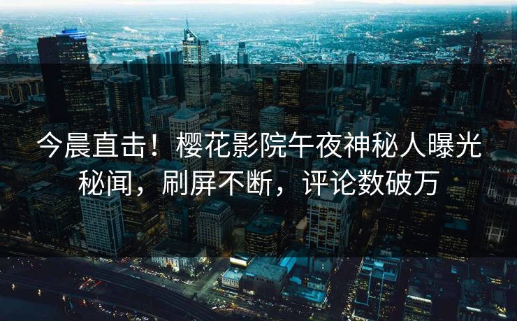 今晨直击！樱花影院午夜神秘人曝光秘闻，刷屏不断，评论数破万