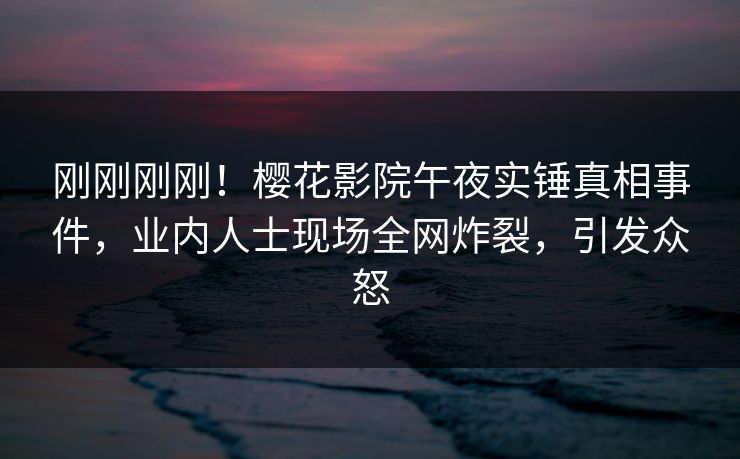 刚刚刚刚！樱花影院午夜实锤真相事件，业内人士现场全网炸裂，引发众怒
