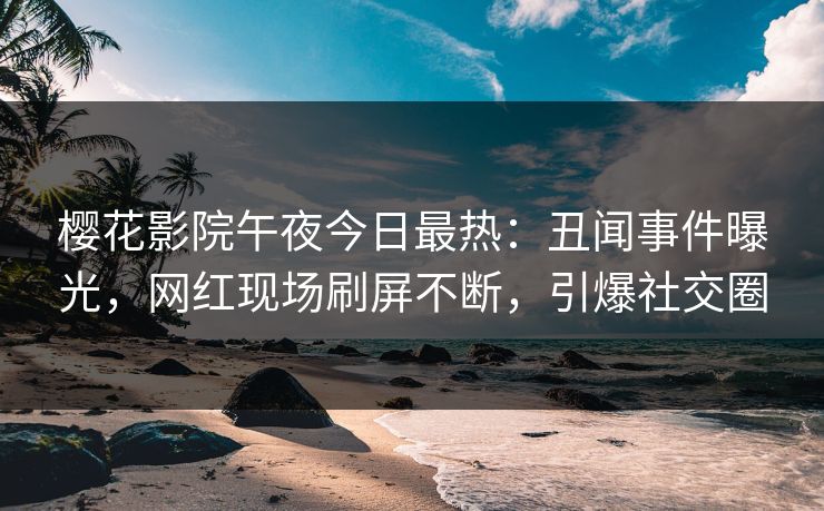樱花影院午夜今日最热：丑闻事件曝光，网红现场刷屏不断，引爆社交圈