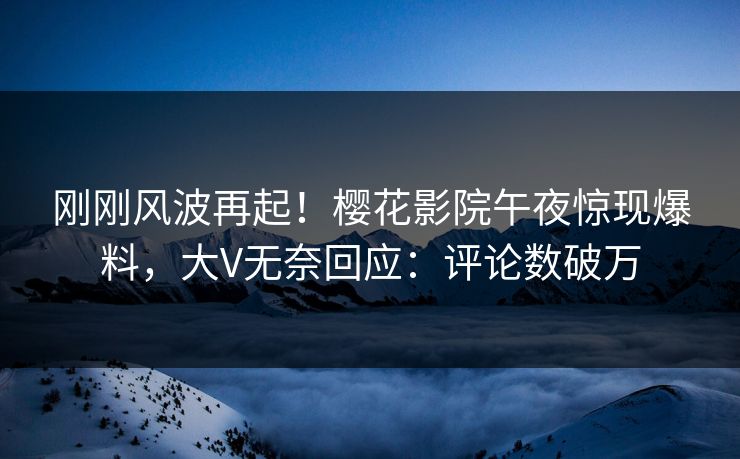 刚刚风波再起！樱花影院午夜惊现爆料，大V无奈回应：评论数破万