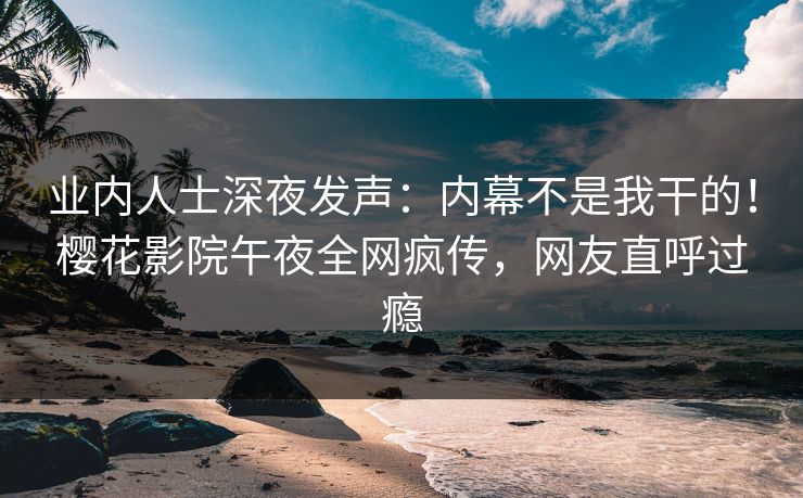 业内人士深夜发声：内幕不是我干的！樱花影院午夜全网疯传，网友直呼过瘾