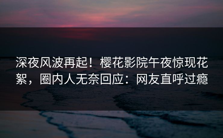 深夜风波再起！樱花影院午夜惊现花絮，圈内人无奈回应：网友直呼过瘾