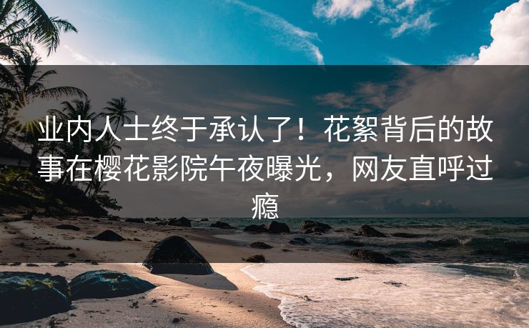 业内人士终于承认了！花絮背后的故事在樱花影院午夜曝光，网友直呼过瘾