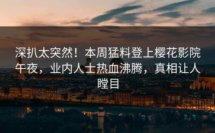 深扒太突然！本周猛料登上樱花影院午夜，业内人士热血沸腾，真相让人瞠目