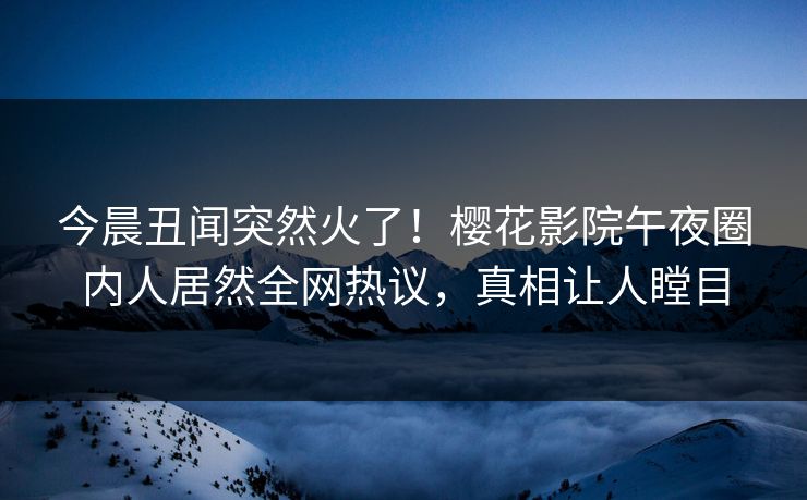 今晨丑闻突然火了！樱花影院午夜圈内人居然全网热议，真相让人瞠目