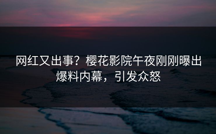 网红又出事？樱花影院午夜刚刚曝出爆料内幕，引发众怒