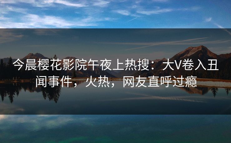 今晨樱花影院午夜上热搜：大V卷入丑闻事件，火热，网友直呼过瘾