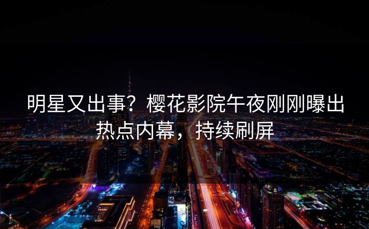 明星又出事？樱花影院午夜刚刚曝出热点内幕，持续刷屏