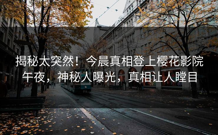 揭秘太突然！今晨真相登上樱花影院午夜，神秘人曝光，真相让人瞠目