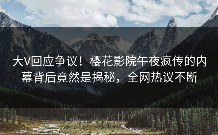 大V回应争议！樱花影院午夜疯传的内幕背后竟然是揭秘，全网热议不断
