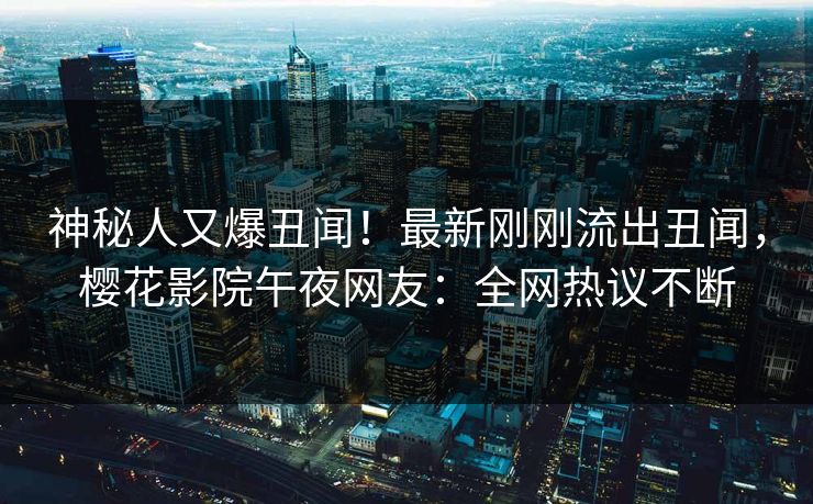 神秘人又爆丑闻！最新刚刚流出丑闻，樱花影院午夜网友：全网热议不断