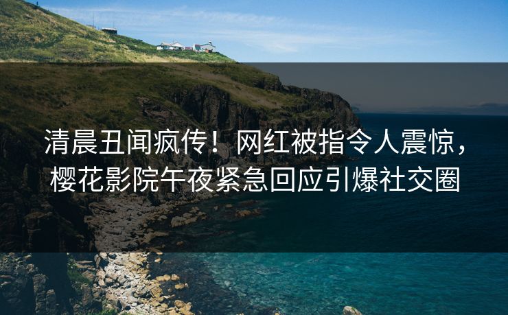 清晨丑闻疯传！网红被指令人震惊，樱花影院午夜紧急回应引爆社交圈