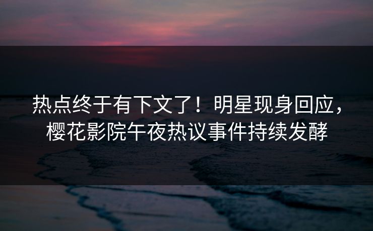 热点终于有下文了！明星现身回应，樱花影院午夜热议事件持续发酵