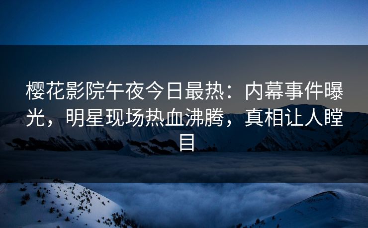 樱花影院午夜今日最热：内幕事件曝光，明星现场热血沸腾，真相让人瞠目