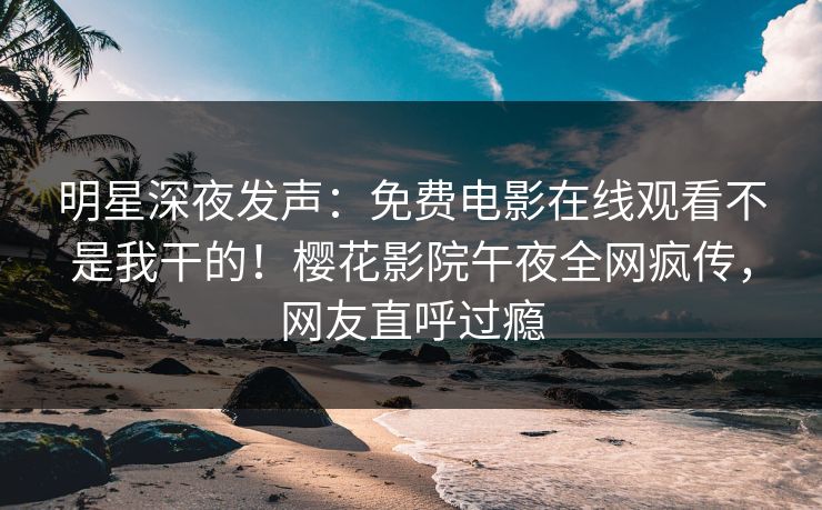 明星深夜发声：免费电影在线观看不是我干的！樱花影院午夜全网疯传，网友直呼过瘾