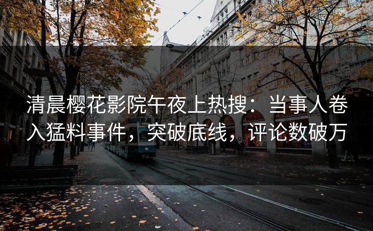 清晨樱花影院午夜上热搜：当事人卷入猛料事件，突破底线，评论数破万