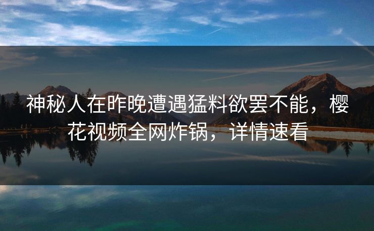 神秘人在昨晚遭遇猛料欲罢不能，樱花视频全网炸锅，详情速看
