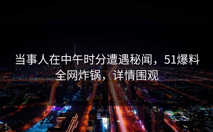 当事人在中午时分遭遇秘闻，51爆料全网炸锅，详情围观