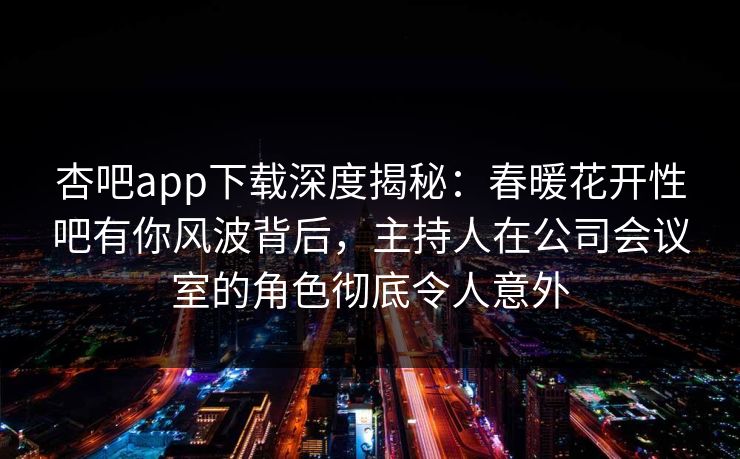 杏吧app下载深度揭秘：春暖花开性吧有你风波背后，主持人在公司会议室的角色彻底令人意外