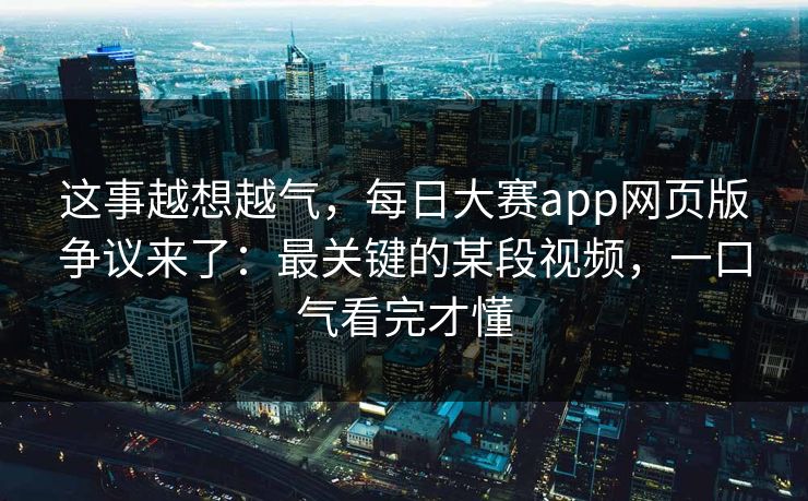 这事越想越气，每日大赛app网页版争议来了：最关键的某段视频，一口气看完才懂